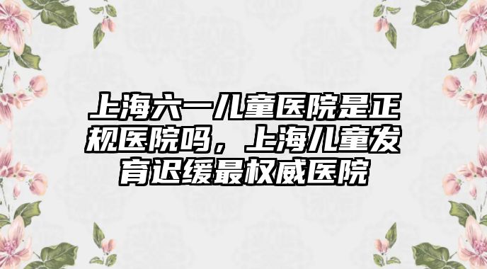 上海六一兒童醫(yī)院是正規(guī)醫(yī)院嗎，上海兒童發(fā)育遲緩最權(quán)威醫(yī)院