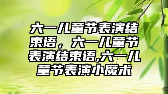 六一兒童節(jié)表演結(jié)束語，六一兒童節(jié)表演結(jié)束語,六一兒童節(jié)表演小魔術(shù)