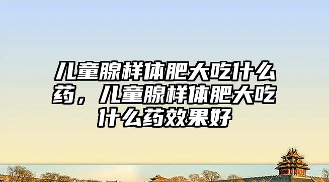 兒童腺樣體肥大吃什么藥，兒童腺樣體肥大吃什么藥效果好