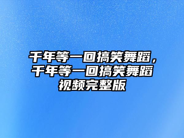 千年等一回搞笑舞蹈，千年等一回搞笑舞蹈視頻完整版