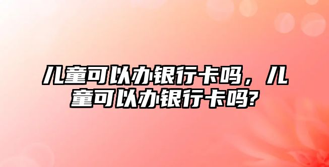 兒童可以辦銀行卡嗎，兒童可以辦銀行卡嗎?