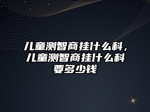 兒童測智商掛什么科，兒童測智商掛什么科要多少錢