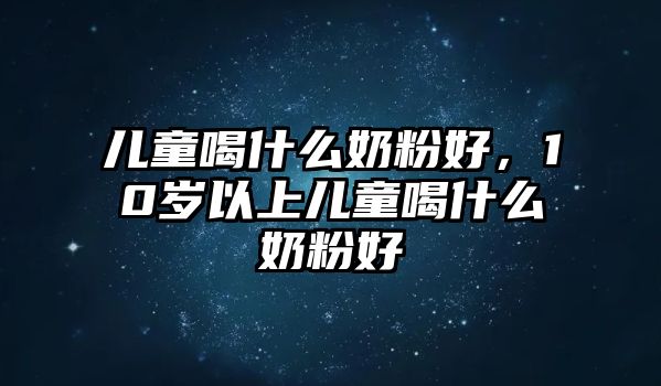 兒童喝什么奶粉好，10歲以上兒童喝什么奶粉好