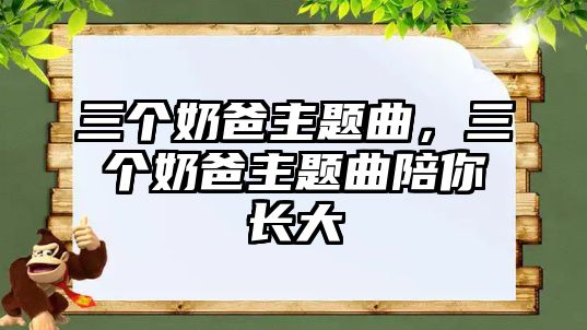 三個(gè)奶爸主題曲，三個(gè)奶爸主題曲陪你長(zhǎng)大