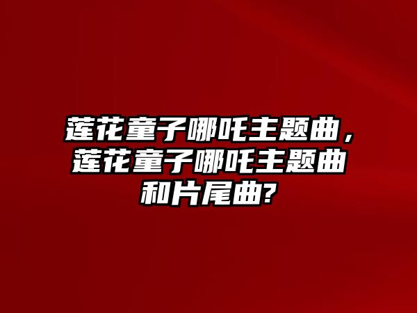 蓮花童子哪吒主題曲，蓮花童子哪吒主題曲和片尾曲?