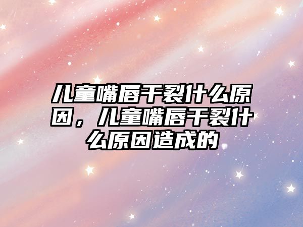 兒童嘴唇干裂什么原因，兒童嘴唇干裂什么原因造成的