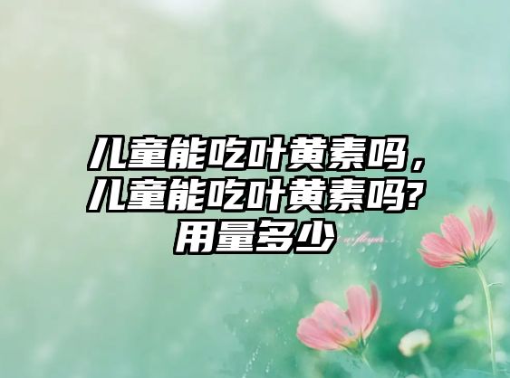 兒童能吃葉黃素嗎，兒童能吃葉黃素嗎?用量多少