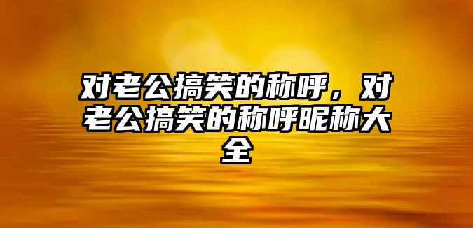 對(duì)老公搞笑的稱呼，對(duì)老公搞笑的稱呼昵稱大全