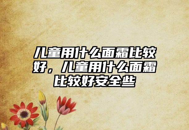 兒童用什么面霜比較好，兒童用什么面霜比較好安全些