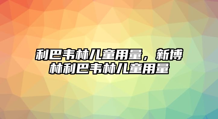 利巴韋林兒童用量，新博林利巴韋林兒童用量