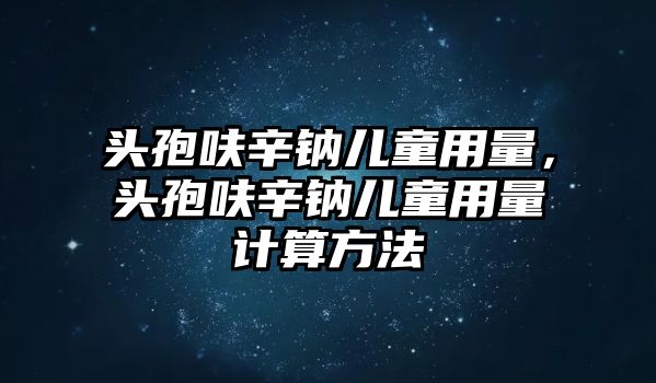 頭孢呋辛鈉兒童用量，頭孢呋辛鈉兒童用量計算方法