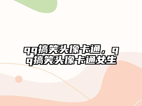 qq搞笑頭像卡通，qq搞笑頭像卡通女生