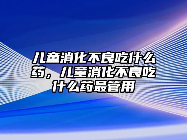 兒童消化不良吃什么藥，兒童消化不良吃什么藥最管用