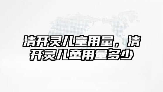 清開靈兒童用量，清開靈兒童用量多少