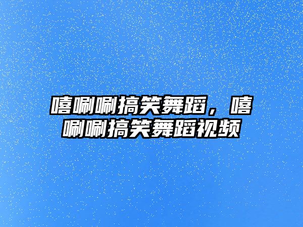 嘻唰唰搞笑舞蹈，嘻唰唰搞笑舞蹈視頻