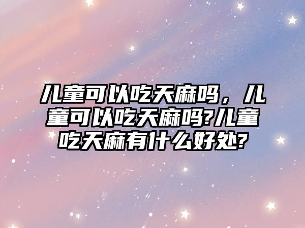 兒童可以吃天麻嗎，兒童可以吃天麻嗎?兒童吃天麻有什么好處?