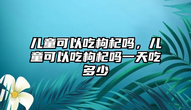 兒童可以吃枸杞嗎，兒童可以吃枸杞嗎一天吃多少