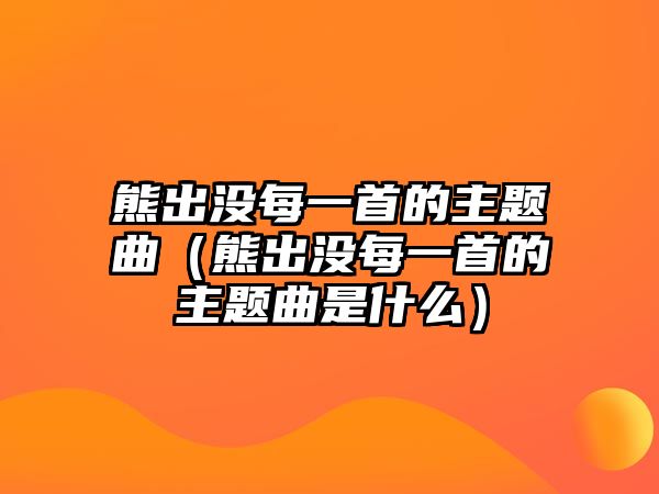 熊出沒每一首的主題曲（熊出沒每一首的主題曲是什么）