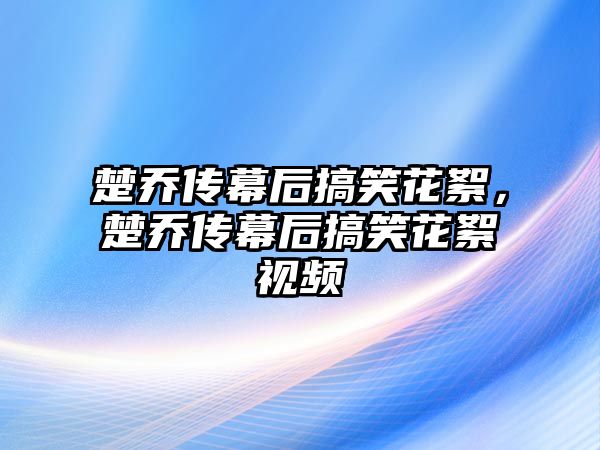 楚喬傳幕后搞笑花絮，楚喬傳幕后搞笑花絮視頻