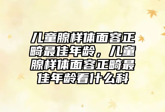 兒童腺樣體面容正畸最佳年齡，兒童腺樣體面容正畸最佳年齡看什么科