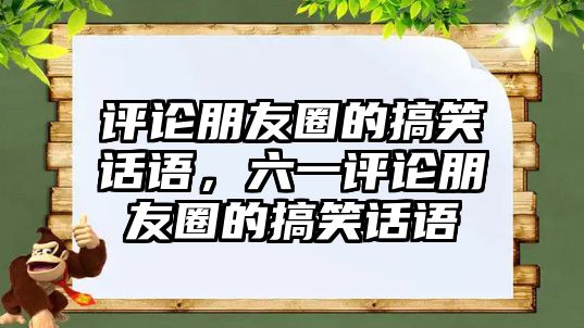 評論朋友圈的搞笑話語，六一評論朋友圈的搞笑話語