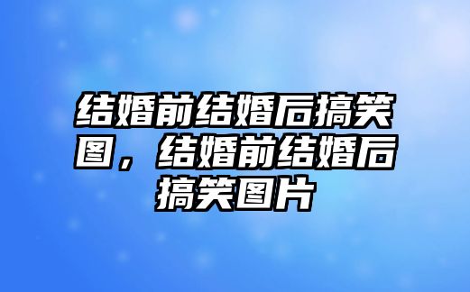 結(jié)婚前結(jié)婚后搞笑圖，結(jié)婚前結(jié)婚后搞笑圖片