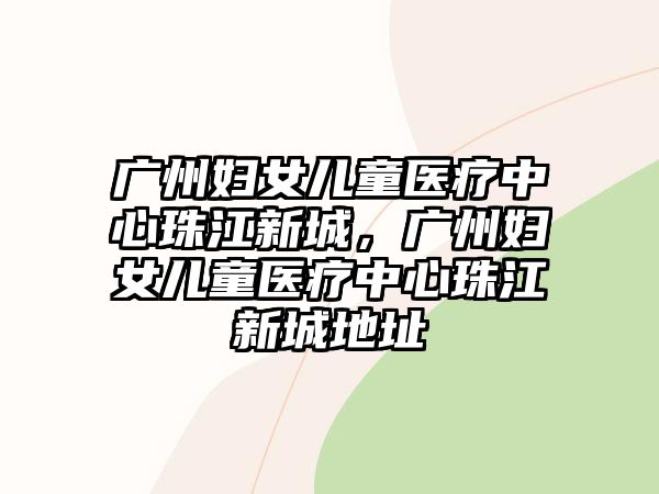 廣州婦女兒童醫(yī)療中心珠江新城，廣州婦女兒童醫(yī)療中心珠江新城地址