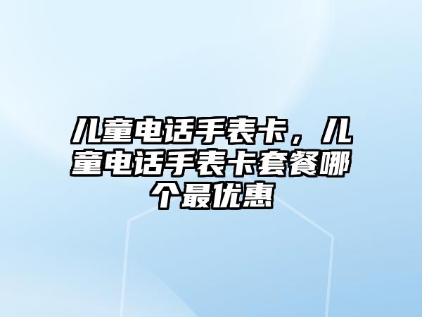 兒童電話手表卡，兒童電話手表卡套餐哪個最優(yōu)惠