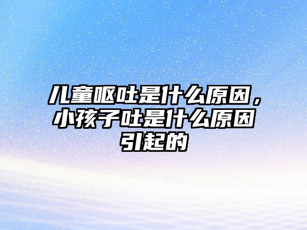 兒童嘔吐是什么原因，小孩子吐是什么原因引起的