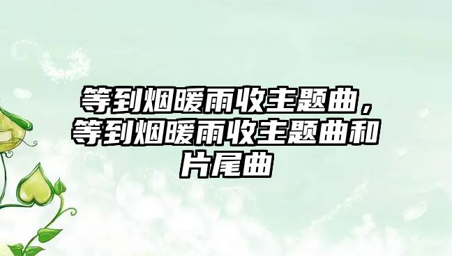 等到煙暖雨收主題曲，等到煙暖雨收主題曲和片尾曲