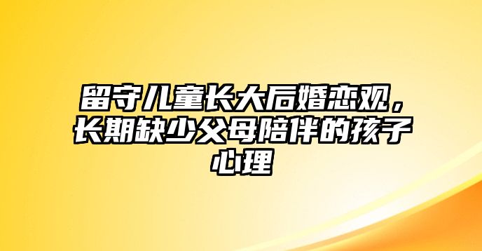 留守兒童長大后婚戀觀，長期缺少父母陪伴的孩子心理