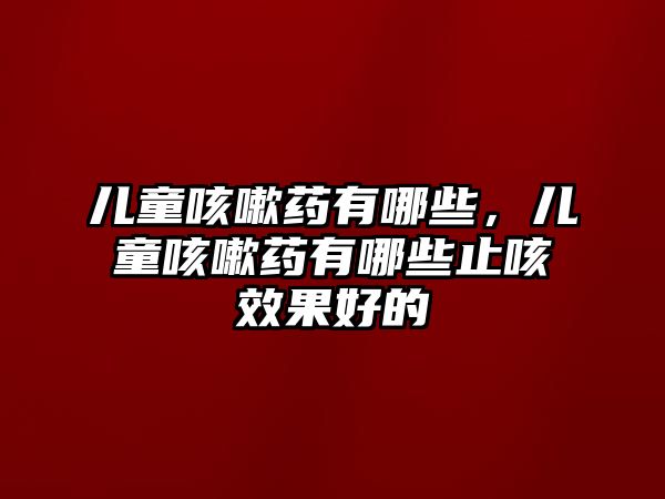 兒童咳嗽藥有哪些，兒童咳嗽藥有哪些止咳效果好的