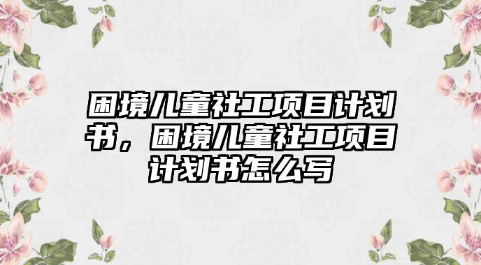 困境兒童社工項目計劃書，困境兒童社工項目計劃書怎么寫