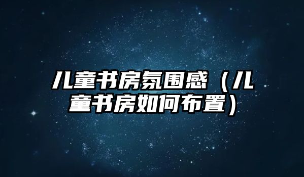 兒童書(shū)房氛圍感（兒童書(shū)房如何布置）