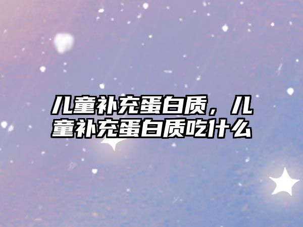 兒童補充蛋白質(zhì)，兒童補充蛋白質(zhì)吃什么