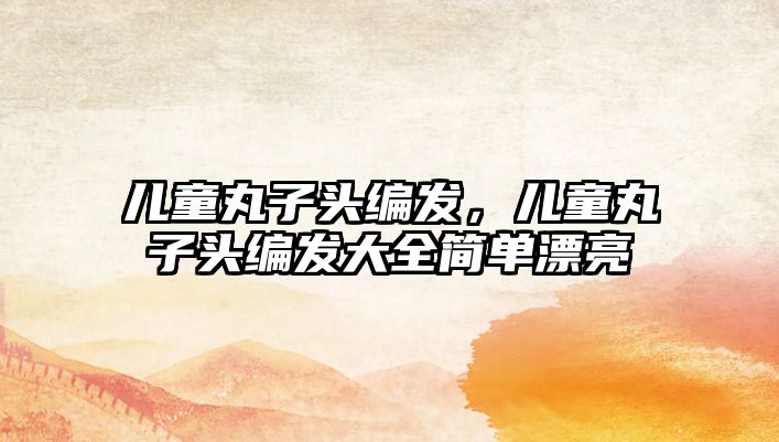 兒童丸子頭編發(fā)，兒童丸子頭編發(fā)大全簡(jiǎn)單漂亮