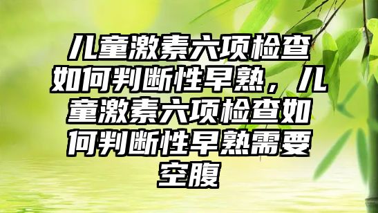 兒童激素六項檢查如何判斷性早熟，兒童激素六項檢查如何判斷性早熟需要空腹