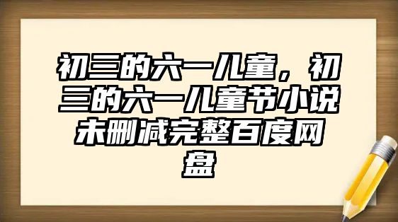 初三的六一兒童，初三的六一兒童節(jié)小說(shuō)未刪減完整百度網(wǎng)盤