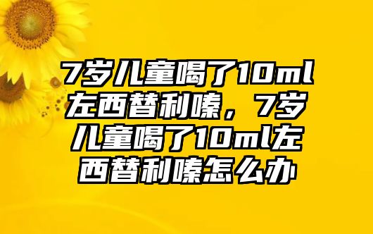 7歲兒童喝了10ml左西替利嗪，7歲兒童喝了10ml左西替利嗪怎么辦