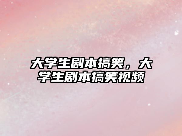 大學(xué)生劇本搞笑，大學(xué)生劇本搞笑視頻