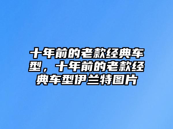 十年前的老款經(jīng)典車型，十年前的老款經(jīng)典車型伊蘭特圖片