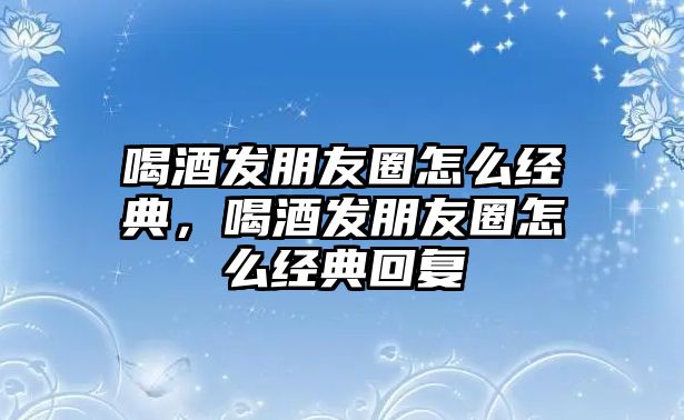 喝酒發(fā)朋友圈怎么經(jīng)典，喝酒發(fā)朋友圈怎么經(jīng)典回復(fù)