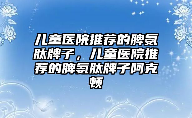 兒童醫(yī)院推薦的脾氨肽牌子，兒童醫(yī)院推薦的脾氨肽牌子阿克頓