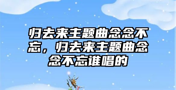 歸去來主題曲念念不忘，歸去來主題曲念念不忘誰唱的