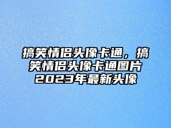 搞笑情侶頭像卡通，搞笑情侶頭像卡通圖片2023年最新頭像