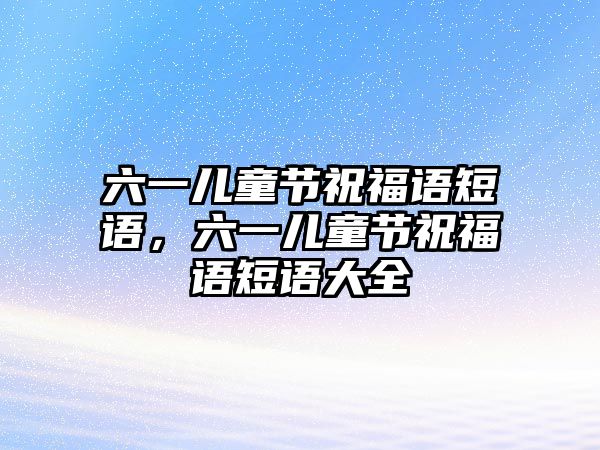 六一兒童節(jié)祝福語短語，六一兒童節(jié)祝福語短語大全