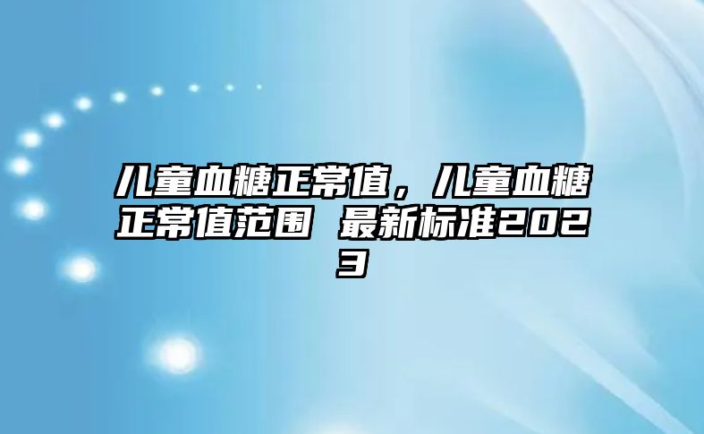 兒童血糖正常值，兒童血糖正常值范圍 最新標準2023