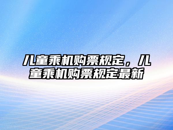 兒童乘機(jī)購票規(guī)定，兒童乘機(jī)購票規(guī)定最新