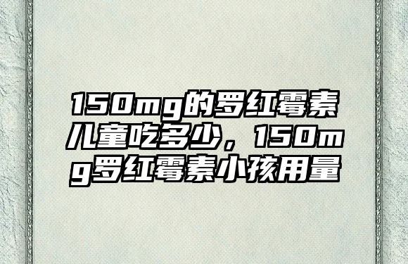 150mg的羅紅霉素兒童吃多少，150mg羅紅霉素小孩用量