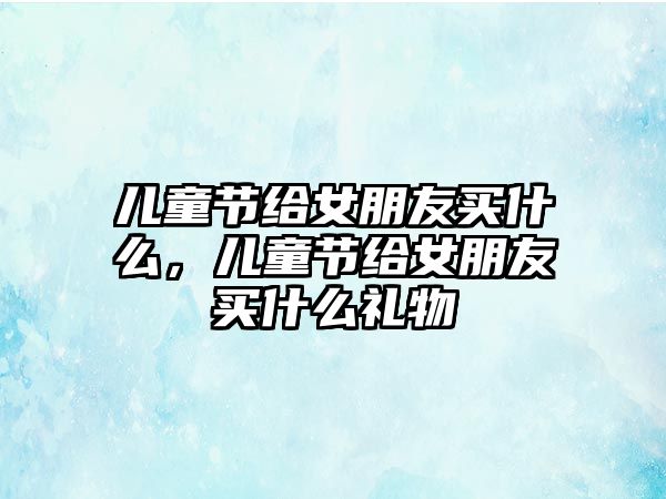 兒童節(jié)給女朋友買什么，兒童節(jié)給女朋友買什么禮物